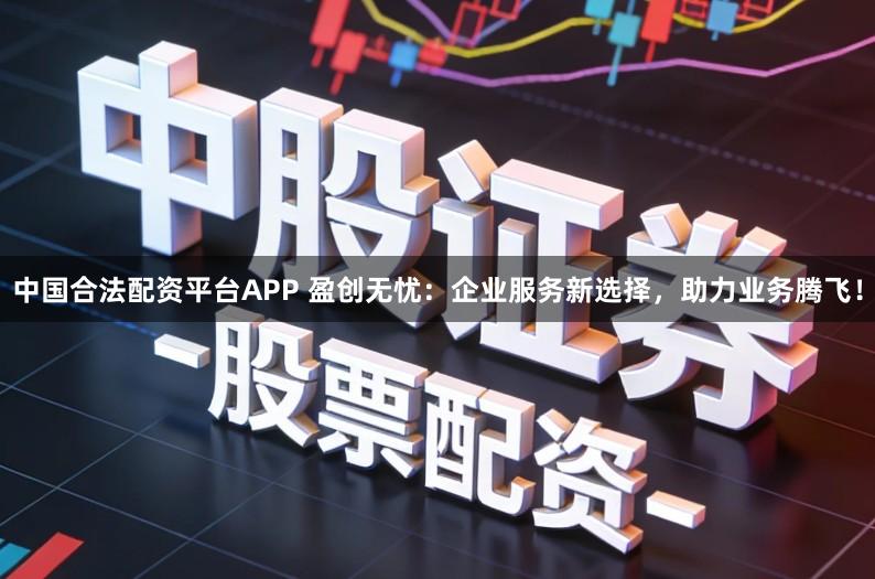 中国合法配资平台APP 盈创无忧:企业服务新选择,助力业务腾飞!
