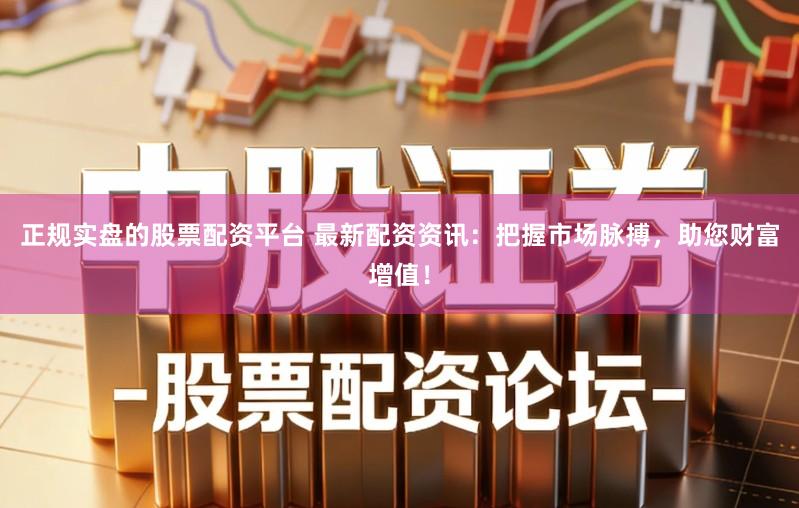 正规实盘的股票配资平台 最新配资资讯：把握市场脉搏，助您财富增值！