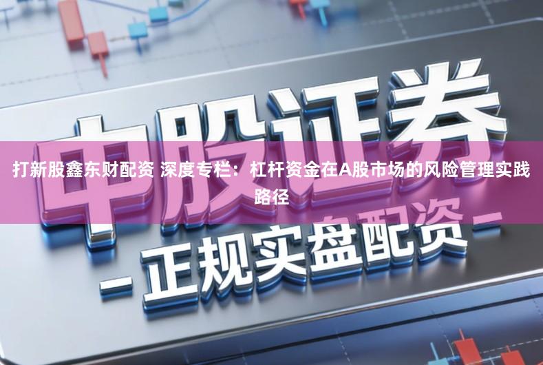 打新股鑫东财配资 深度专栏：杠杆资金在A股市场的风险管理实践路径