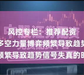 风控专栏:推荐配资股票在多空力量博弈频繁导致趋势信号失真的时