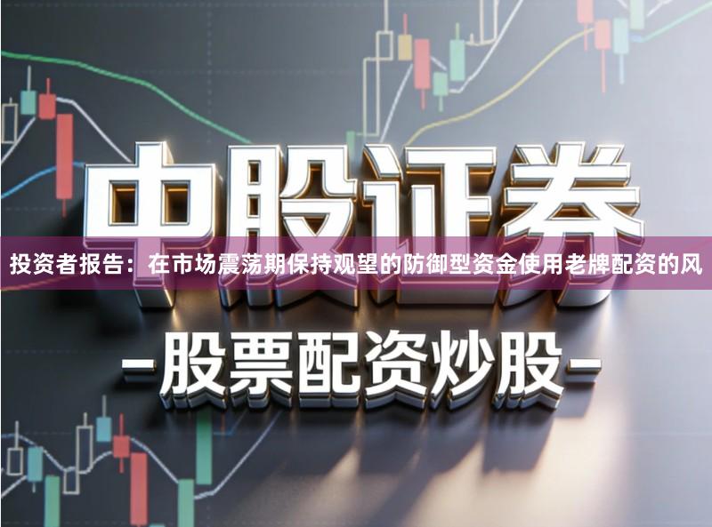 投资者报告：在市场震荡期保持观望的防御型资金使用老牌配资的风