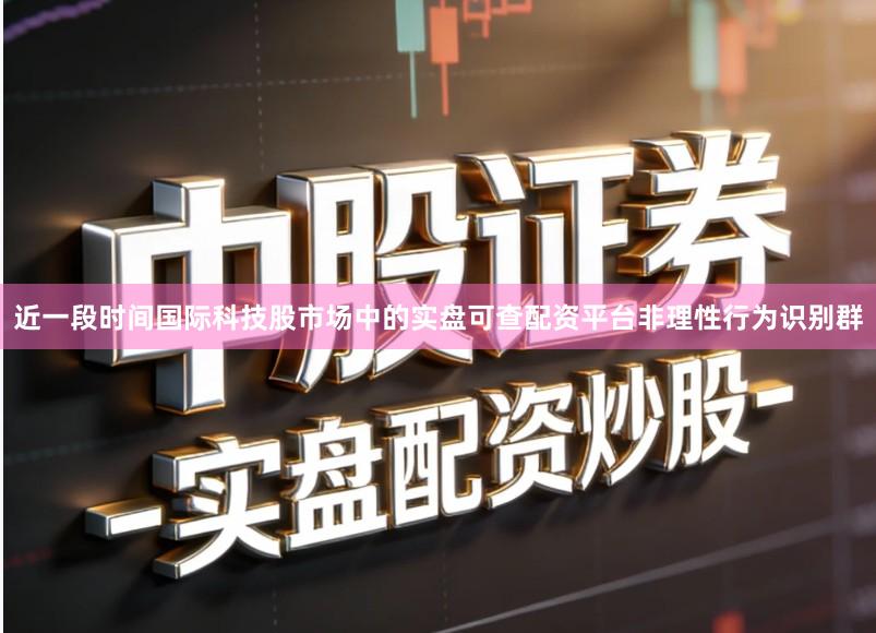 近一段时间国际科技股市场中的实盘可查配资平台非理性行为识别群