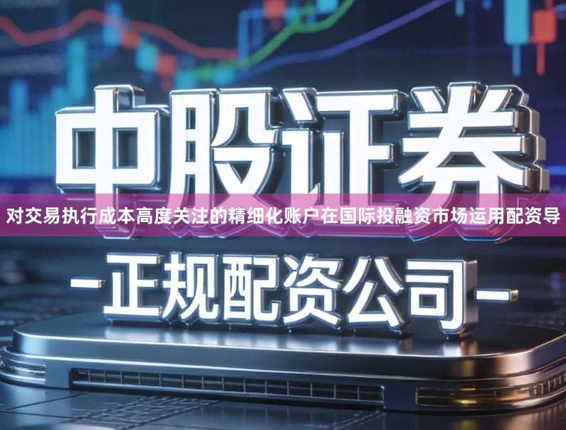 对交易执行成本高度关注的精细化账户在国际投融资市场运用配资导