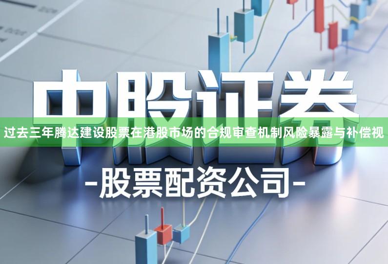 过去三年腾达建设股票在港股市场的合规审查机制风险暴露与补偿视